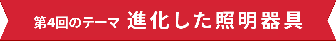 第4回のテーマ 進化した照明器具