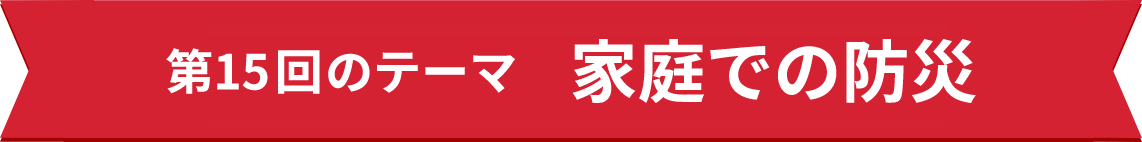 第15回のテーマ 家庭での防災