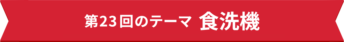 第23回のテーマ　食洗機