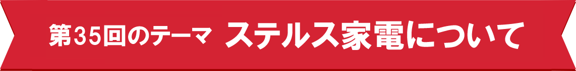 第35回のテーマ　ステルス家電について